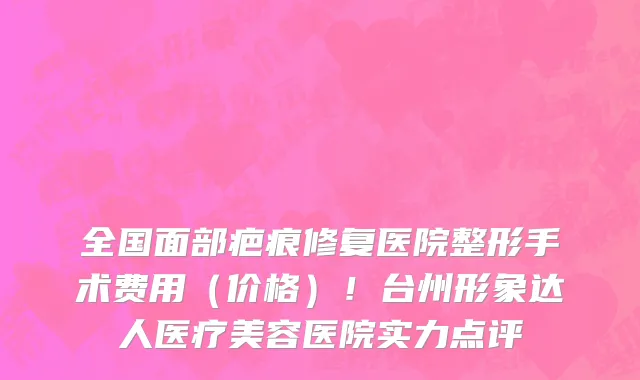 全国面部疤痕修复医院整形手术费用(价格)!台州形象达人医疗美容医院实力点评