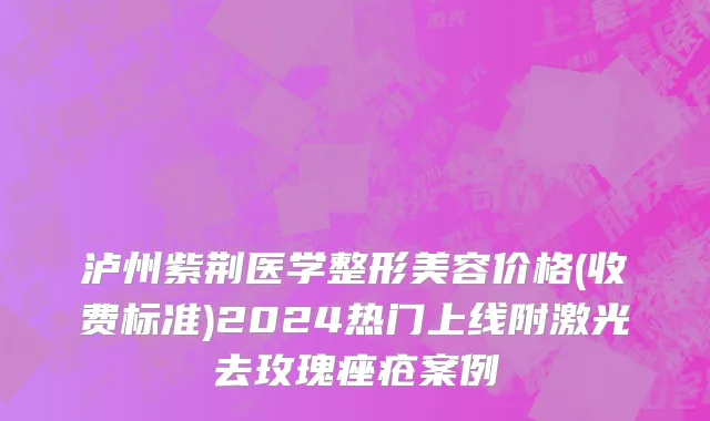 泸州紫荆医学整形美容价格(收费标准)2024热门上线附激光去玫瑰痤疮案例