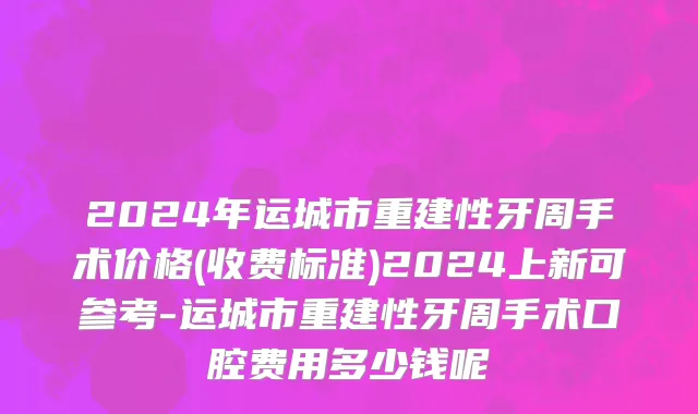 2024年运城市重建性牙周手术价格(收费标准)2024上新可参考-运城市重建性牙周手术口腔费用多少钱呢