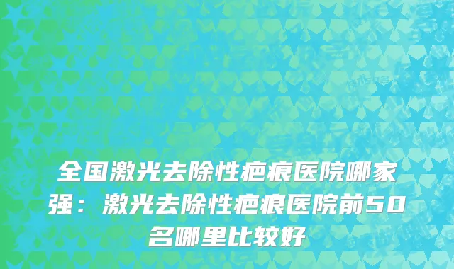 全国激光去除性疤痕医院哪家强：激光去除性疤痕医院前50名哪里比较好