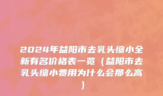 2024年益阳市去乳头缩小全新有名价格表一览（益阳市去乳头缩小费用为什么会那么高）
