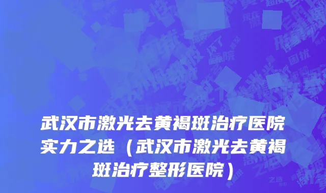 武汉市激光去黄褐斑治疗医院实力之选（武汉市激光去黄褐斑治疗整形医院）
