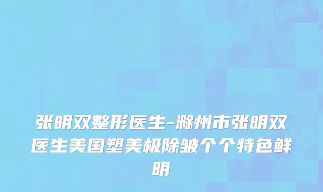 张明双整形医生-滁州市张明双医生美国塑美极除皱个个特色鲜明