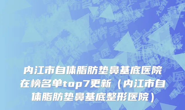 内江市自体脂肪垫鼻基底医院在榜名单top7更新（内江市自体脂肪垫鼻基底整形医院）
