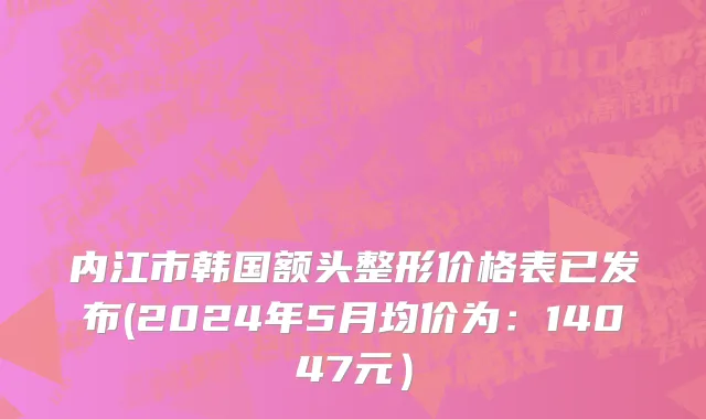内江市韩国额头整形价格表已发布(2024年5月均价为：14047元）