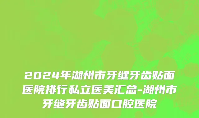 2024年湖州市牙缝牙齿贴面医院排行私立医美汇总-湖州市牙缝牙齿贴面口腔医院