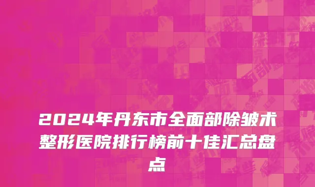 2024年丹东市全面部除皱术整形医院排行榜前十佳汇总盘点