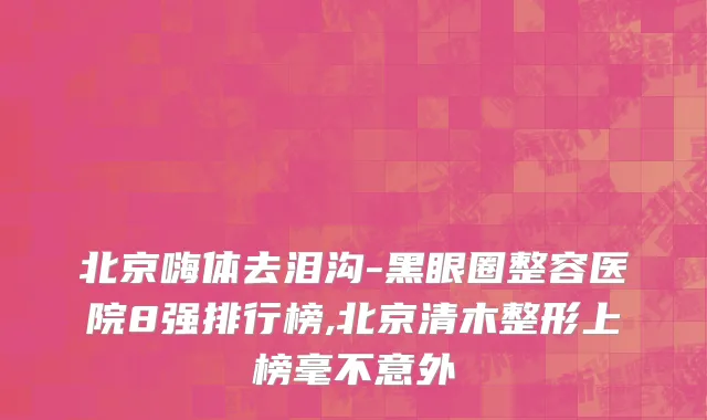 北京嗨体去泪沟-黑眼圈整容医院8强排行榜,北京清木整形上榜毫不意外