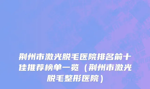 荆州市激光脱毛医院排名前十佳推荐榜单一览（荆州市激光脱毛整形医院）