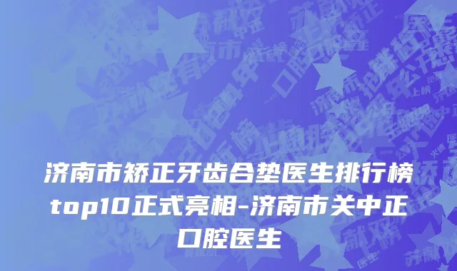 济南市矫正牙齿合垫医生排行榜top10正式亮相-济南市关中正口腔医生