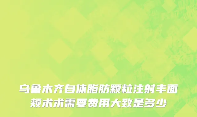 乌鲁木齐自体脂肪颗粒注射丰面颊术术需要费用大致是多少
