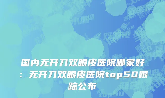 国内无开刀双眼皮医院哪家好：无开刀双眼皮医院top50跟踪公布