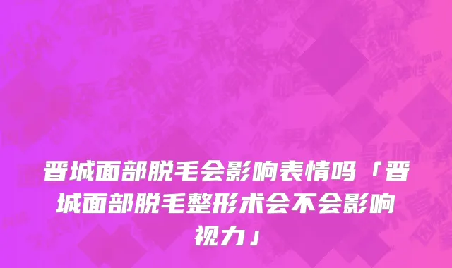 晋城面部脱毛会影响表情吗「晋城面部脱毛整形术会不会影响视力」