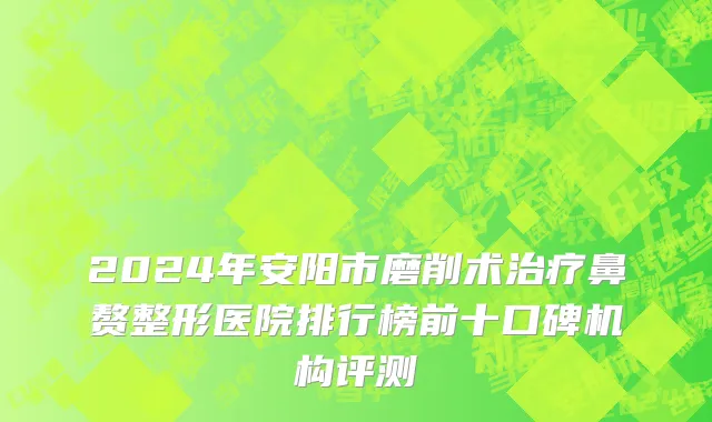 2024年安阳市磨削术治疗鼻赘整形医院排行榜前十口碑机构评测