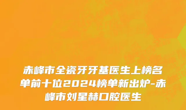 赤峰市全瓷牙牙基医生上榜名单前十位2024榜单新出炉-赤峰市刘星赫口腔医生