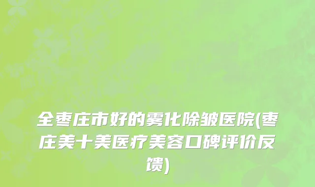 全枣庄市好的雾化除皱医院(枣庄美十美医疗美容口碑评价反馈)