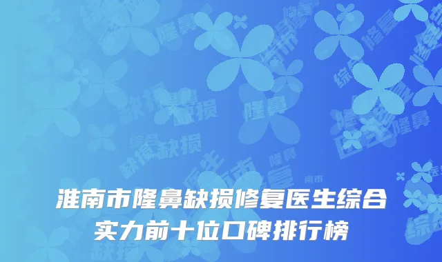 淮南市隆鼻缺损修复医生综合实力前十位口碑排行榜