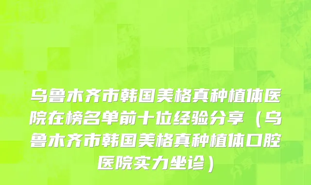乌鲁木齐市韩国美格真种植体医院在榜名单前十位经验分享（乌鲁木齐市韩国美格真种植体口腔医院实力坐诊）