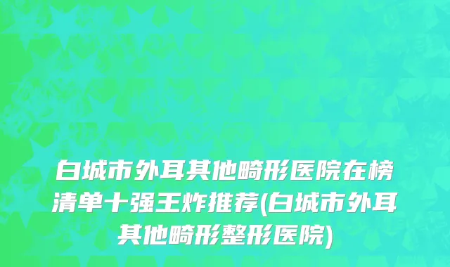 白城市外耳其他畸形医院在榜清单十强王炸推荐(白城市外耳其他畸形整形医院)