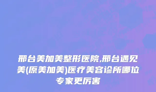 邢台美加美整形医院,邢台遇见美(原美加美)医疗美容诊所哪位专家更厉害