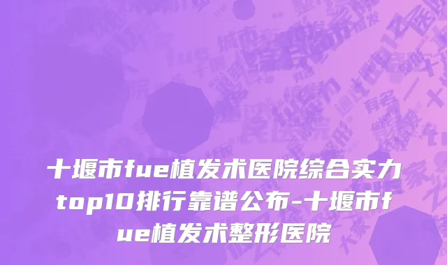 十堰市fue植发术医院综合实力top10排行靠谱公布-十堰市fue植发术整形医院