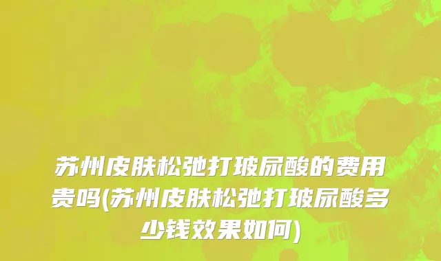 苏州皮肤松弛打玻尿酸的费用贵吗(苏州皮肤松弛打玻尿酸多少钱效果如何)