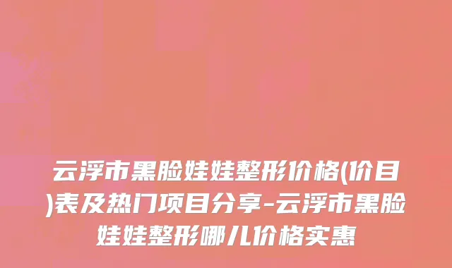 云浮市黑脸娃娃整形价格(价目)表及热门项目分享-云浮市黑脸娃娃整形哪儿价格实惠