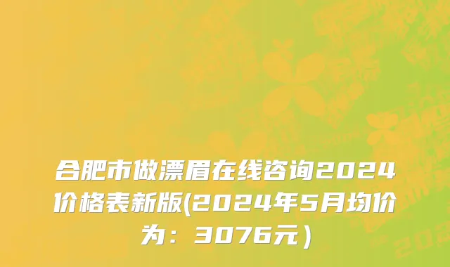 合肥市做漂眉在线咨询2024价格表新版(2024年5月均价为：3076元）