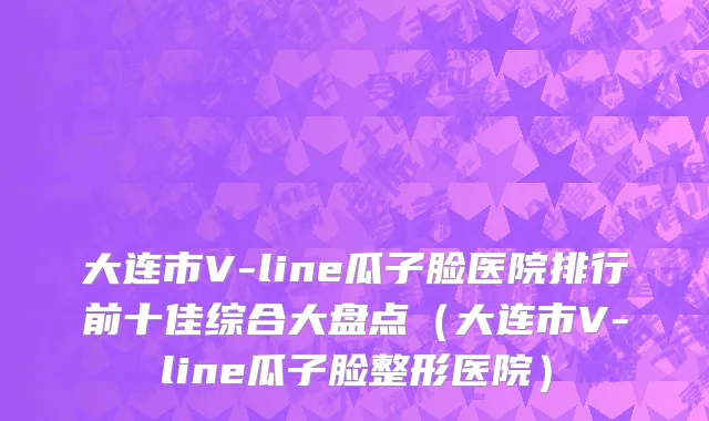 大连市V-line瓜子脸医院排行前十佳综合大盘点（大连市V-line瓜子脸整形医院）