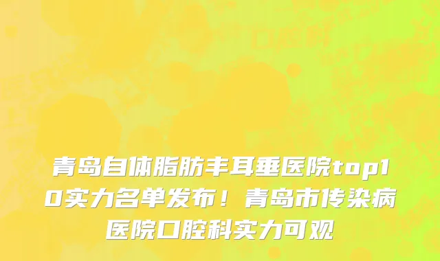 青岛自体脂肪丰耳垂医院top10实力名单发布!青岛市传染病医院口腔科实力可观