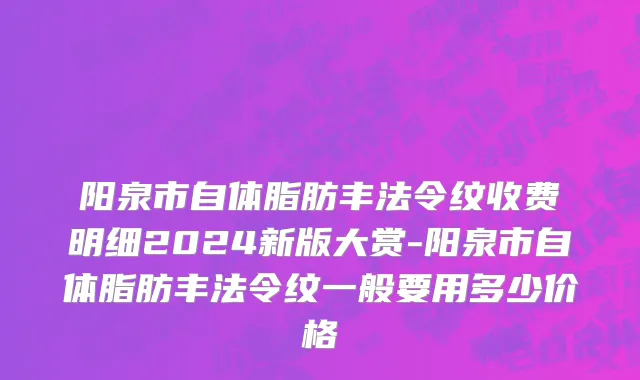 阳泉市自体脂肪丰法令纹收费明细2024新版大赏-阳泉市自体脂肪丰法令纹一般要用多少价格