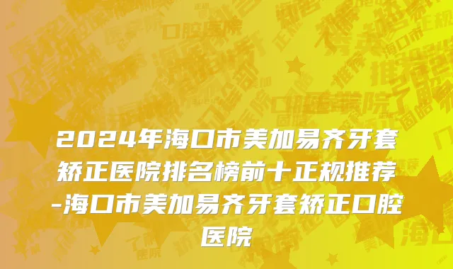 2024年海口市美加易齐牙套矫正医院排名榜前十正规推荐-海口市美加易齐牙套矫正口腔医院