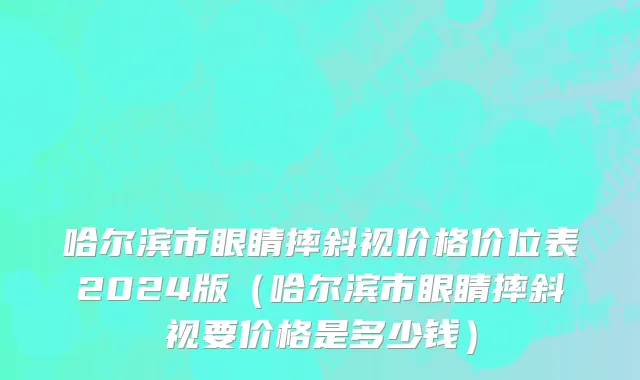 哈尔滨市眼睛摔斜视价格价位表2024版（哈尔滨市眼睛摔斜视要价格是多少钱）