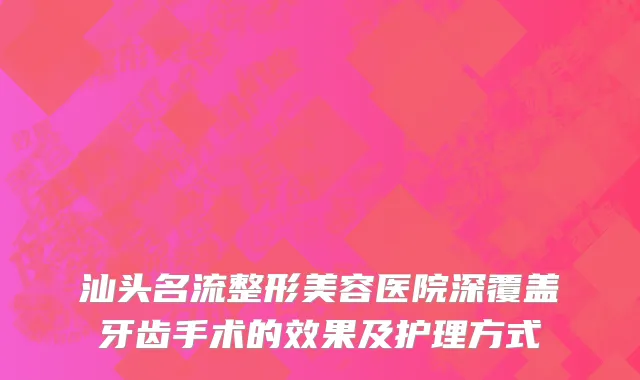 汕头名流整形美容医院深覆盖牙齿手术的效果及护理方式