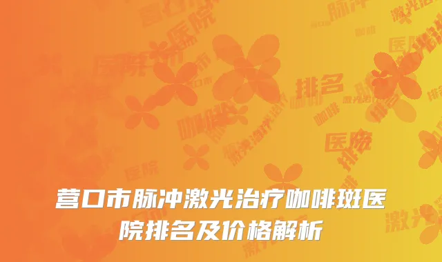 营口市脉冲激光治疗咖啡斑医院排名及价格解析