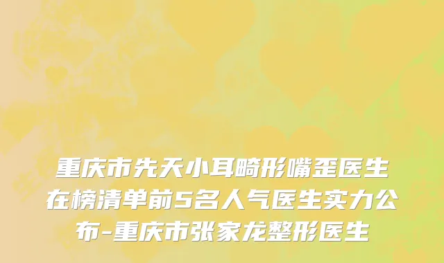 重庆市先天小耳畸形嘴歪医生在榜清单前5名人气医生实力公布-重庆市张家龙整形医生