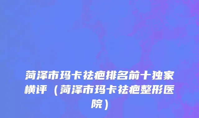 菏泽市玛卡祛疤排名前十独家横评（菏泽市玛卡祛疤整形医院）