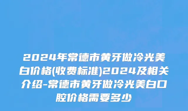 2024年常德市黄牙做冷光美白价格(收费标准)2024及相关介绍-常德市黄牙做冷光美白口腔价格需要多少