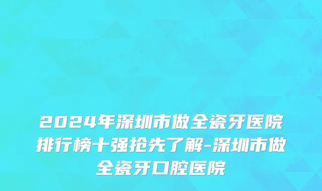 2024年深圳市做全瓷牙医院排行榜十强抢先了解-深圳市做全瓷牙口腔医院