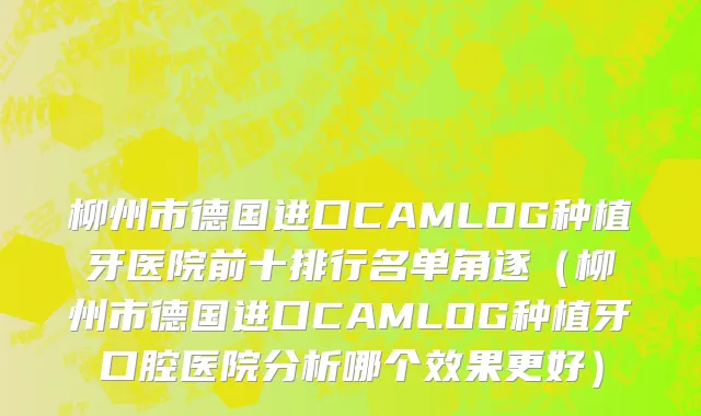 柳州市德国进口CAMLOG种植牙医院前十排行名单角逐（柳州市德国进口CAMLOG种植牙口腔医院分析哪个效果更好）