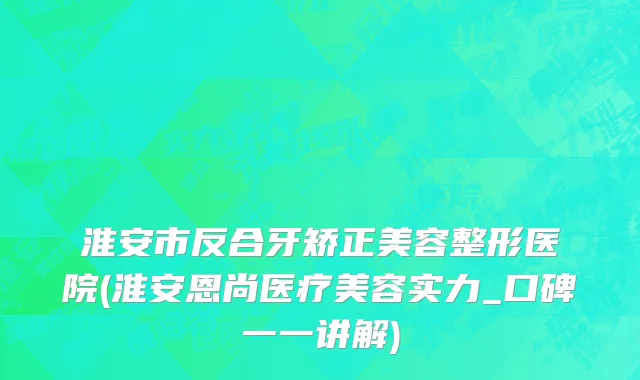 淮安市反合牙矫正美容整形医院(淮安恩尚医疗美容实力_口碑一一讲解)