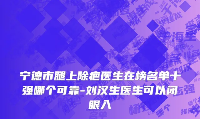 宁德市腿上除疤医生在榜名单十强哪个可靠-刘汉生医生可以闭眼入