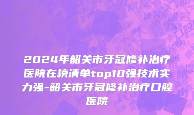 2024年韶关市牙冠修补治疗医院在榜清单top10强技术实力强-韶关市牙冠修补治疗口腔医院