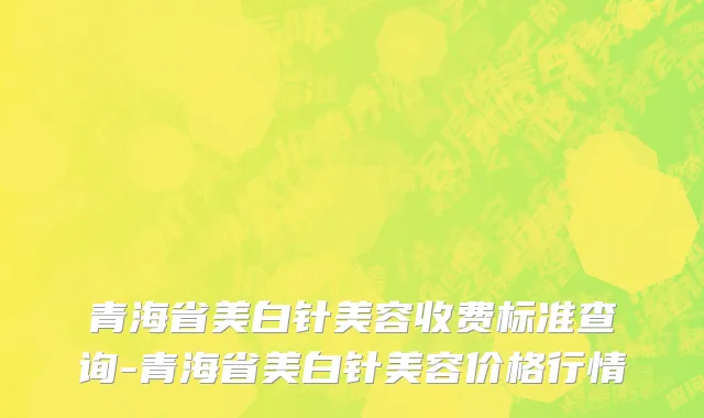 青海省美白针美容收费标准查询-青海省美白针美容价格行情