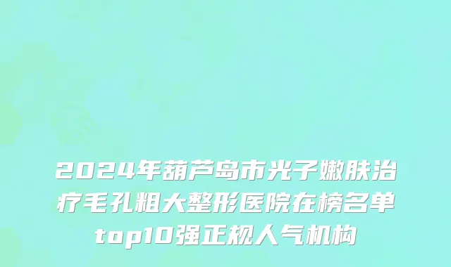 2024年葫芦岛市光子嫩肤治疗毛孔粗大整形医院在榜名单top10强正规人气机构