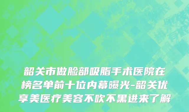韶关市做脸部吸脂手术医院在榜名单前十位内幕曝光-韶关优享美医疗美容不吹不黑进来了解