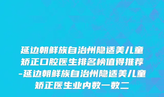 延边朝鲜族自治州隐适美儿童矫正口腔医生排名榜值得推荐-延边朝鲜族自治州隐适美儿童矫正医生业内数一数二