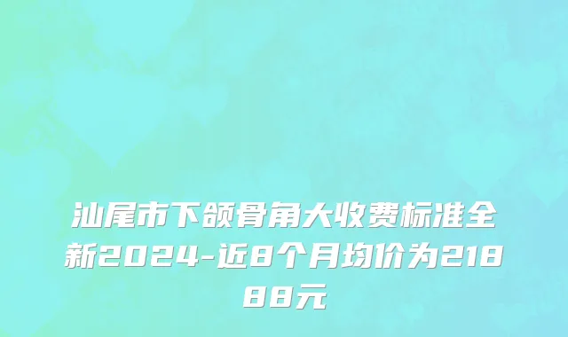 汕尾市下颌骨角大收费标准全新2024-近8个月均价为21888元