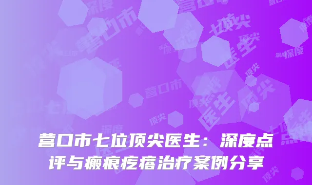 营口市七位顶尖医生：深度点评与瘢痕疙瘩治疗案例分享