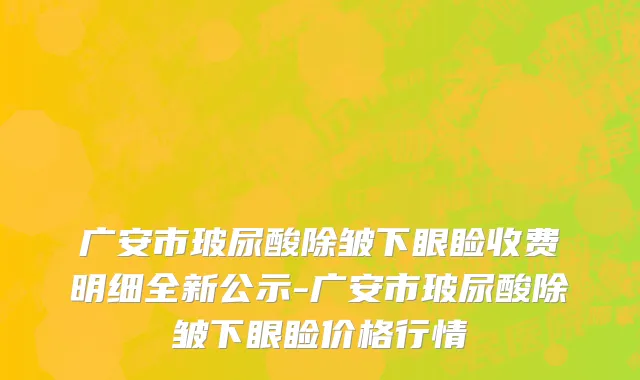广安市玻尿酸除皱下眼睑收费明细全新公示-广安市玻尿酸除皱下眼睑价格行情